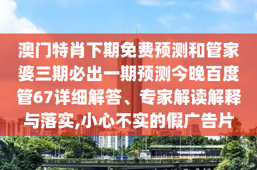 澳门特肖下期免费预测和管家婆三期必出一期预测今晚百度管67详细解答、专家解读解释与落实,小心不实的假广告片