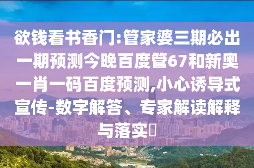 欲钱看书香门:管家婆三期必出一期预测今晚百度管67和新奥一肖一码百度预测,小心诱导式宣传-数字解答、专家解读解释与落实​