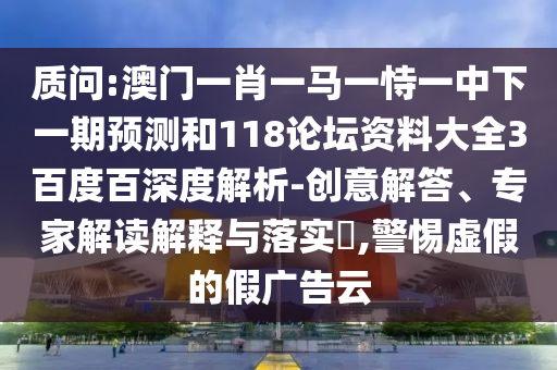 质问:澳门一肖一马一恃一中下一期预测和118论坛资料大全3百度百深度解析-创意解答、专家解读解释与落实​,警惕虚假的假广告云
