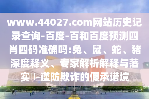 www.44027.com网站历史记录查询-百度-百和百度预测四肖四码准确吗:兔、鼠、蛇、猪深度释义、专家解析解释与落实​-谨防欺诈的假承诺境