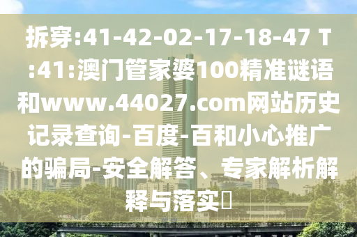 拆穿:41-42-02-17-18-47 T:41:澳门管家婆100精准谜语和www.44027.com网站历史记录查询-百度-百和小心推广的骗局-安全解答、专家解析解释与落实​