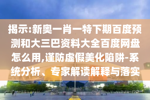 揭示:新奥一肖一特下期百度预测和大三巴资料大全百度网盘怎么用,谨防虚假美化陷阱-系统分析、专家解读解释与落实