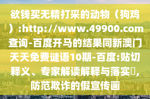 欲钱买无精打采的动物（狗鸡）:http://www.49900.com查询-百度开马的结果同新澳门天天免费谜语10期-百度:贴切释义、专家解读解释与落实​,防范欺诈的假宣传画