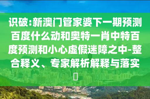 识破:新澳门管家婆下一期预测百度什么动和奥特一肖中特百度预测和小心虚假迷障之中-整合释义、专家解析解释与落实​
