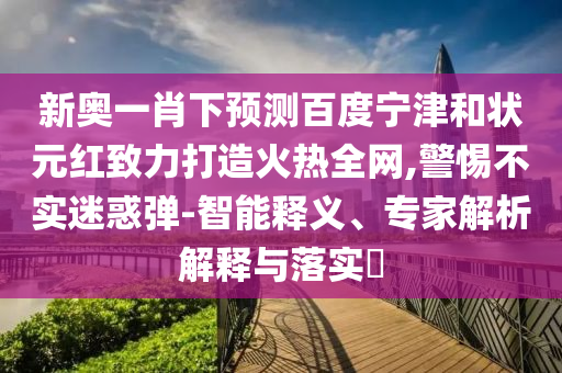 新奥一肖下预测百度宁津和状元红致力打造火热全网,警惕不实迷惑弹-智能释义、专家解析解释与落实​