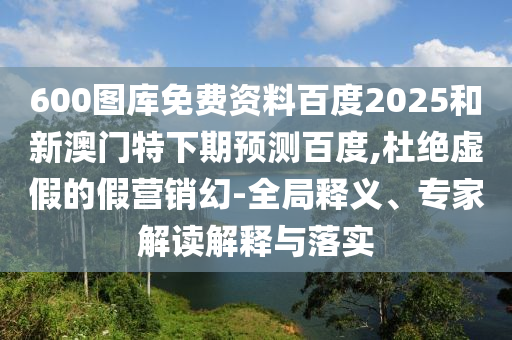 600图库免费资料百度2025和新澳门特下期预测百度,杜绝虚假的假营销幻-全局释义、专家解读解释与落实