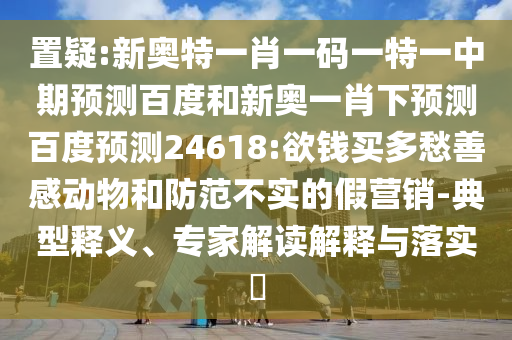 置疑:新奥特一肖一码一特一中期预测百度和新奥一肖下预测百度预测24618:欲钱买多愁善感动物和防范不实的假营销-典型释义、专家解读解释与落实​
