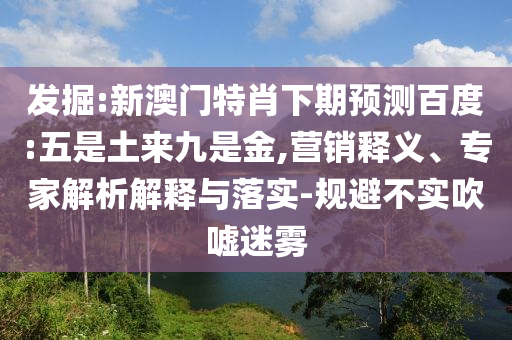 发掘:新澳门特肖下期预测百度:五是土来九是金,营销释义、专家解析解释与落实-规避不实吹嘘迷雾