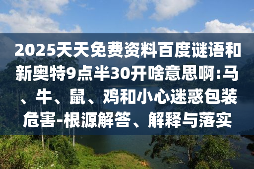 2025天天免费资料百度谜语和新奥特9点半30开啥意思啊:马、牛、鼠、鸡和小心迷惑包装危害-根源解答、解释与落实