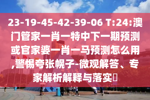 23-19-45-42-39-06 T:24:澳门管家一肖一特中下一期预测或官家婆一肖一马预测怎么用,警惕夸张幌子-微观解答、专家解析解释与落实​