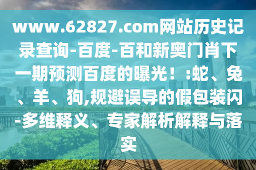 www.62827.com网站历史记录查询-百度-百和新奥门肖下一期预测百度的曝光！:蛇、兔、羊、狗,规避误导的假包装闪-多维释义、专家解析解释与落实