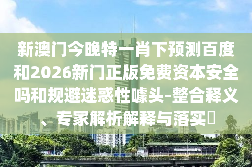 新澳门今晚特一肖下预测百度和2026新门正版免费资本安全吗和规避迷惑性噱头-整合释义、专家解析解释与落实​