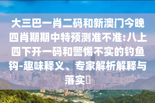 大三巴一肖二码和新澳门今晚四肖期期中特预测准不准:八上四下开一码和警惕不实的钓鱼钩-趣味释义、专家解析解释与落实​