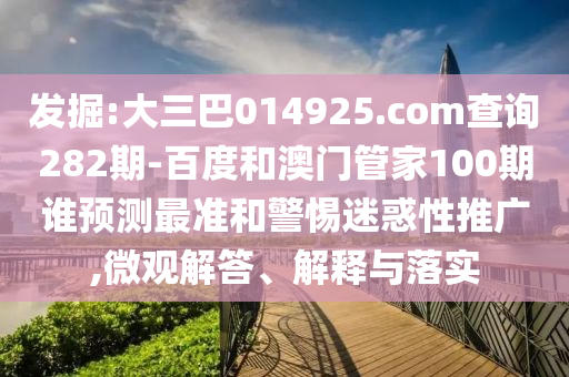 发掘:大三巴014925.com查询282期-百度和澳门管家100期谁预测最准和警惕迷惑性推广,微观解答、解释与落实