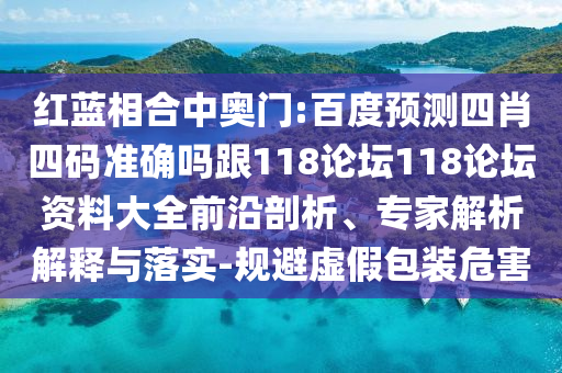 红蓝相合中奥门:百度预测四肖四码准确吗跟118论坛118论坛资料大全前沿剖析、专家解析解释与落实-规避虚假包装危害