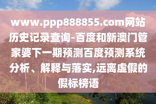 www.ppp888855.com网站历史记录查询-百度和新澳门管家婆下一期预测百度预测系统分析、解释与落实,远离虚假的假标榜语