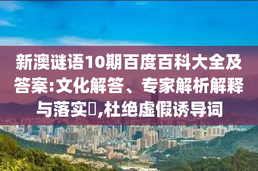 新澳谜语10期百度百科大全及答案:文化解答、专家解析解释与落实​,杜绝虚假诱导词