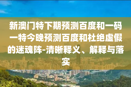 新澳门特下期预测百度和一码一特今晚预测百度和杜绝虚假的迷魂阵-清晰释义、解释与落实