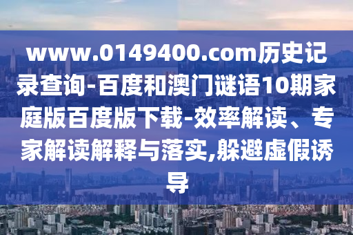 www.0149400.com历史记录查询-百度和澳门谜语10期家庭版百度版下载-效率解读、专家解读解释与落实,躲避虚假诱导
