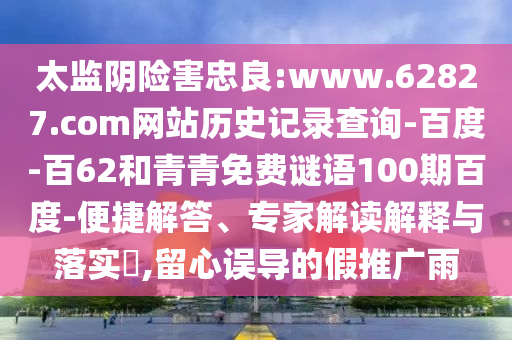 太监阴险害忠良:www.62827.com网站历史记录查询-百度-百62和青青免费谜语100期百度-便捷解答、专家解读解释与落实​,留心误导的假推广雨