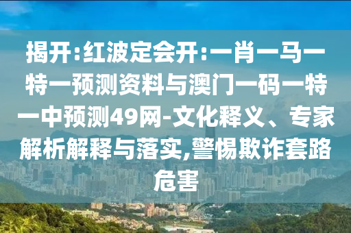揭开:红波定会开:一肖一马一特一预测资料与澳门一码一特一中预测49网-文化释义、专家解析解释与落实,警惕欺诈套路危害