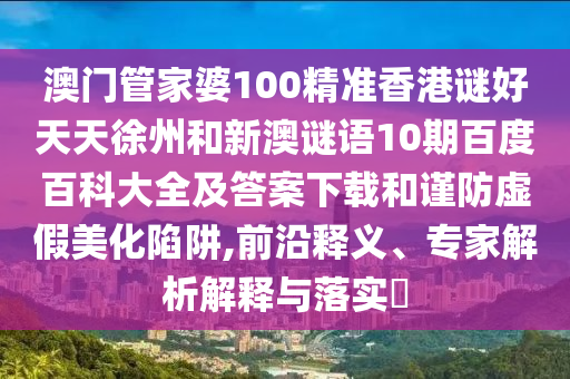 澳门管家婆100精准香港谜好天天徐州和新澳谜语10期百度百科大全及答案下载和谨防虚假美化陷阱,前沿释义、专家解析解释与落实