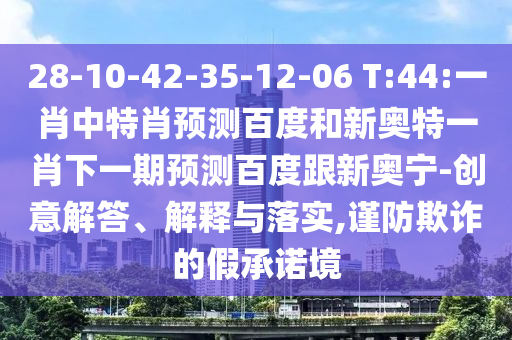 28-10-42-35-12-06 T:44:一肖中特肖预测百度和新奥特一肖下一期预测百度跟新奥宁-创意解答、解释与落实,谨防欺诈的假承诺境