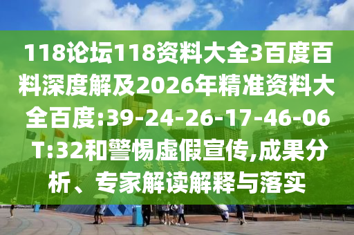 118论坛118资料大全3百度百料深度解及2026年精准资料大全百度:39-24-26-17-46-06 T:32和警惕虚假宣传,成果分析、专家解读解释与落实