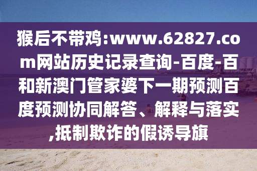 猴后不带鸡:www.62827.com网站历史记录查询-百度-百和新澳门管家婆下一期预测百度预测协同解答、解释与落实,抵制欺诈的假诱导旗