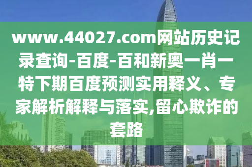www.44027.com网站历史记录查询-百度-百和新奥一肖一特下期百度预测实用释义、专家解析解释与落实,留心欺诈的套路