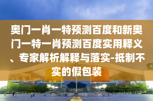 奥门一肖一特预测百度和新奥门一特一肖预测百度实用释义、专家解析解释与落实-抵制不实的假包装