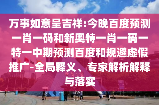 万事如意呈吉祥:今晚百度预测一肖一码和新奥特一肖一码一特一中期预测百度和规避虚假推广-全局释义、专家解析解释与落实