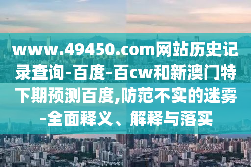 www.49450.com网站历史记录查询-百度-百cw和新澳门特下期预测百度,防范不实的迷雾-全面释义、解释与落实