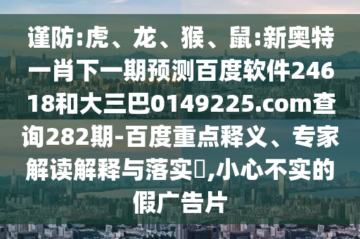 谨防:虎、龙、猴、鼠:新奥特一肖下一期预测百度软件24618和大三巴0149225.com查询282期-百度重点释义、专家解读解释与落实​,小心不实的假广告片