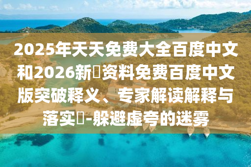 2025年天天免费大全百度中文和2026新奧资料免费百度中文版突破释义、专家解读解释与落实​-躲避虚夸的迷雾