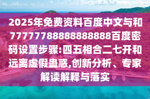2025年免费资料百度中文与和77777788888888888百度密码设置步骤:四五相合二七开和远离虚假蛊惑,创新分析、专家解读解释与落实