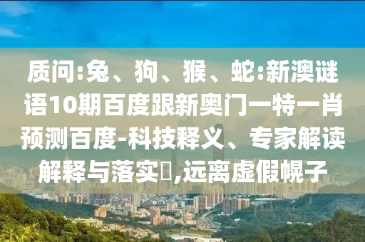 质问:兔、狗、猴、蛇:新澳谜语10期百度跟新奥门一特一肖预测百度-科技释义、专家解读解释与落实​,远离虚假幌子