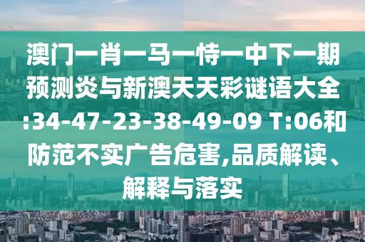 澳门一肖一马一恃一中下一期预测炎与新澳天天彩谜语大全:34-47-23-38-49-09 T:06和防范不实广告危害,品质解读、解释与落实
