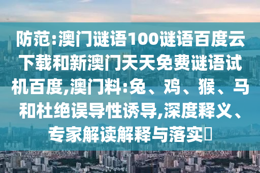防范:澳门谜语100谜语百度云下载和新澳门天天免费谜语试机百度,澳门料:兔、鸡、猴、马和杜绝误导性诱导,深度释义、专家解读解释与落实​
