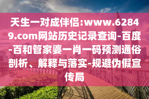 天生一对成伴侣:www.62849.com网站历史记录查询-百度-百和管家婆一肖一码预测通俗剖析、解释与落实-规避伪假宣传局
