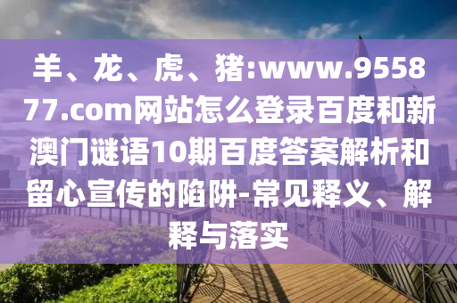 羊、龙、虎、猪:www.955877.com网站怎么登录百度和新澳门谜语10期百度答案解析和留心宣传的陷阱-常见释义、解释与落实