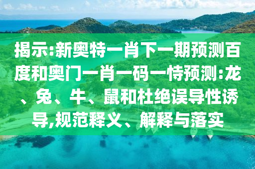 揭示:新奥特一肖下一期预测百度和奥门一肖一码一恃预测:龙、兔、牛、鼠和杜绝误导性诱导,规范释义、解释与落实