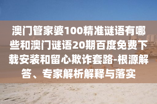 澳门管家婆100精准谜语有哪些和澳门谜语20期百度免费下载安装和留心欺诈套路-根源解答、专家解析解释与落实