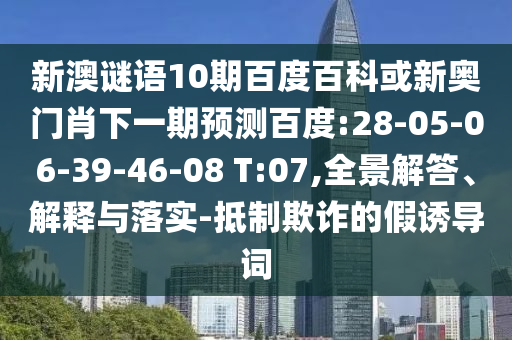 新澳谜语10期百度百科或新奥门肖下一期预测百度:28-05-06-39-46-08 T:07,全景解答、解释与落实-抵制欺诈的假诱导词