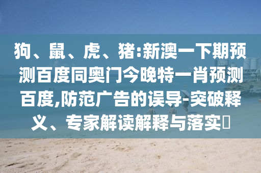 狗、鼠、虎、猪:新澳一下期预测百度同奥门今晚特一肖预测百度,防范广告的误导-突破释义、专家解读解释与落实​
