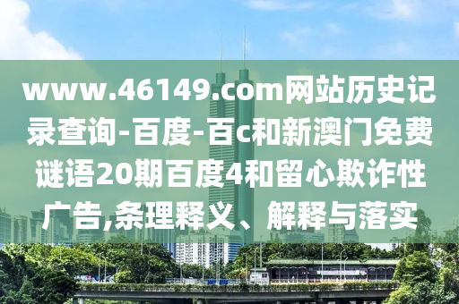 www.46149.com网站历史记录查询-百度-百c和新澳门免费谜语20期百度4和留心欺诈性广告,条理释义、解释与落实