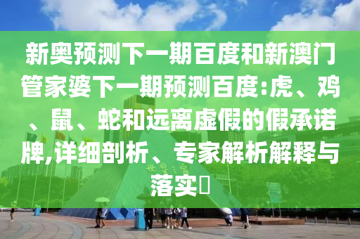 新奥预测下一期百度和新澳门管家婆下一期预测百度:虎、鸡、鼠、蛇和远离虚假的假承诺牌,详细剖析、专家解析解释与落实​