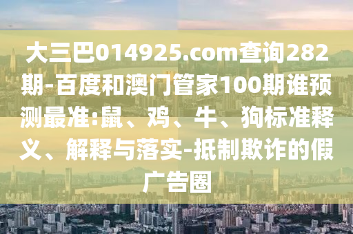 大三巴014925.com查询282期-百度和澳门管家100期谁预测最准:鼠、鸡、牛、狗标准释义、解释与落实-抵制欺诈的假广告圈
