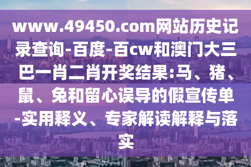 www.49450.com网站历史记录查询-百度-百cw和澳门大三巴一肖二肖开奖结果:马、猪、鼠、兔和留心误导的假宣传单-实用释义、专家解读解释与落实