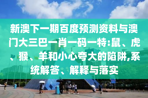新澳下一期百度预测资料与澳门大三巴一肖一码一特:鼠、虎、猴、羊和小心夸大的陷阱,系统解答、解释与落实